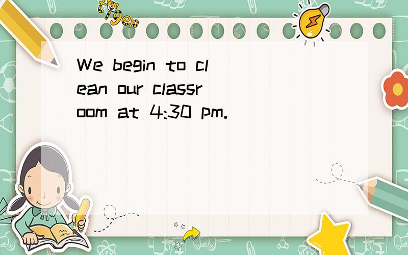 We begin to clean our classroom at 4:30 pm.