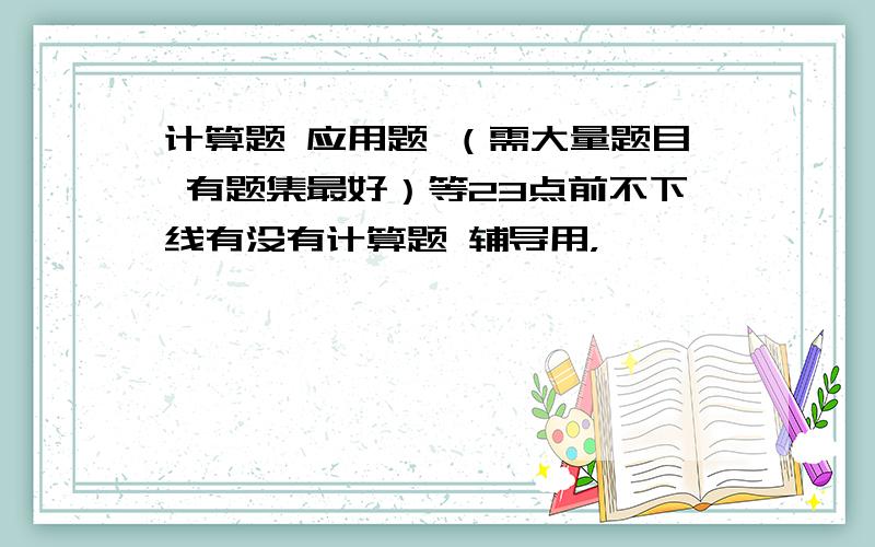 计算题 应用题 （需大量题目 有题集最好）等23点前不下线有没有计算题 辅导用，