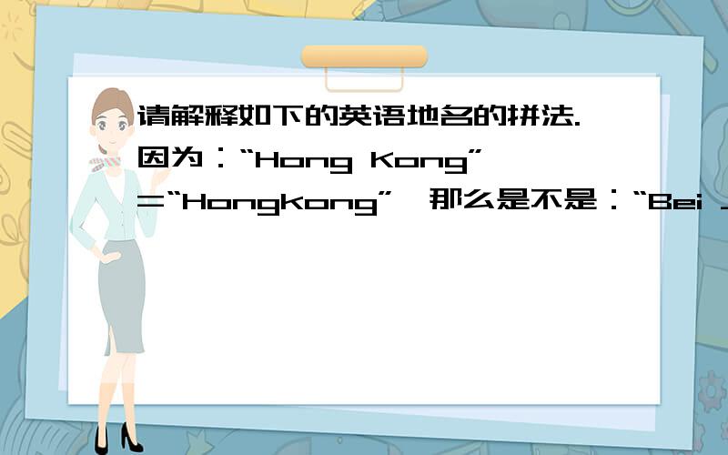 请解释如下的英语地名的拼法.因为：“Hong Kong”=“Hongkong”,那么是不是：“Bei Jing”=“Beijing”；“Shang Hai”=“Shanghai”；“He Nan”=“Henan”?也就是中国的地名可以如上,都有两种拼法?请诸