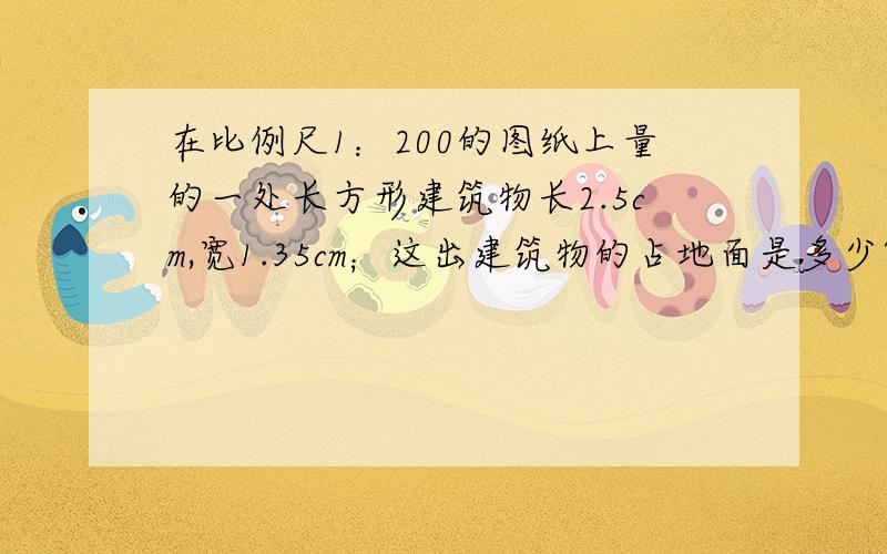 在比例尺1：200的图纸上量的一处长方形建筑物长2.5cm,宽1.35cm；这出建筑物的占地面是多少?