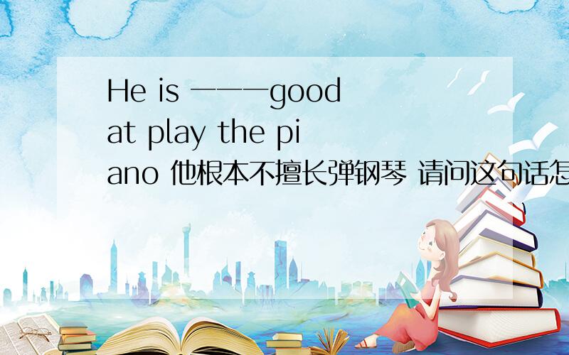 He is 一一一good at play the piano 他根本不擅长弹钢琴 请问这句话怎He is 一一一good at play the piano 他根本不擅长弹钢琴 请问这句话怎么翻译