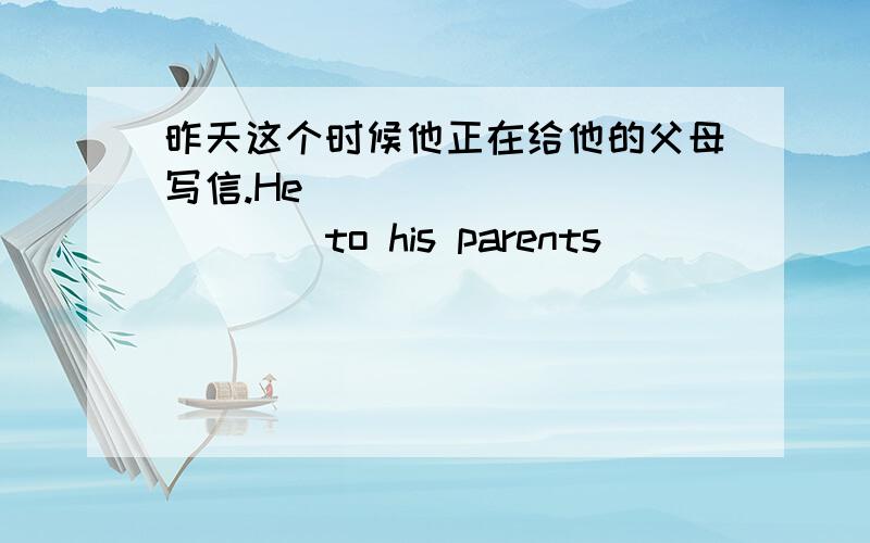 昨天这个时候他正在给他的父母写信.He_____________to his parents_______________.