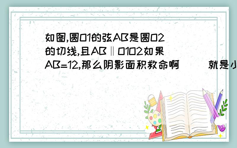 如图,圆O1的弦AB是圆O2的切线,且AB‖O1O2如果AB=12,那么阴影面积救命啊     就是小圆以外的地方都是阴影