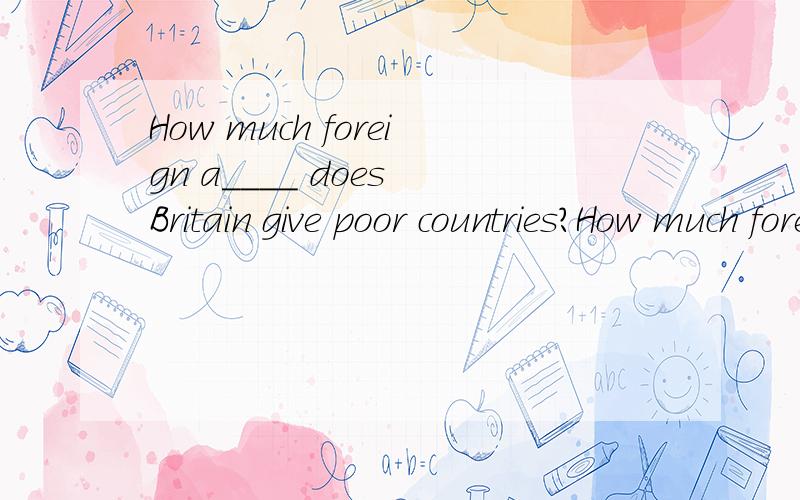 How much foreign a____ does Britain give poor countries?How much foreign a____ does Britain give poor countries?It makes my heart a____ to see the children go hungry?