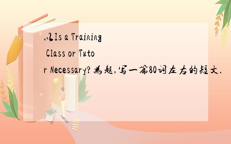 以Is a Training Class or Tutor Necessary?为题,写一篇80词左右的短文.