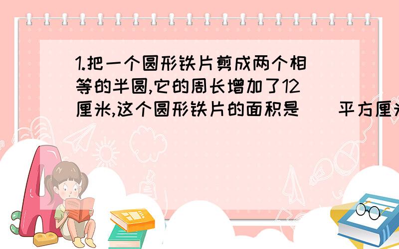 1.把一个圆形铁片剪成两个相等的半圆,它的周长增加了12厘米,这个圆形铁片的面积是（）平方厘米