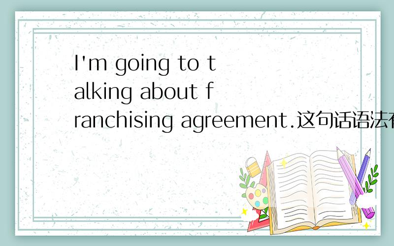 I'm going to talking about franchising agreement.这句话语法有没有错误