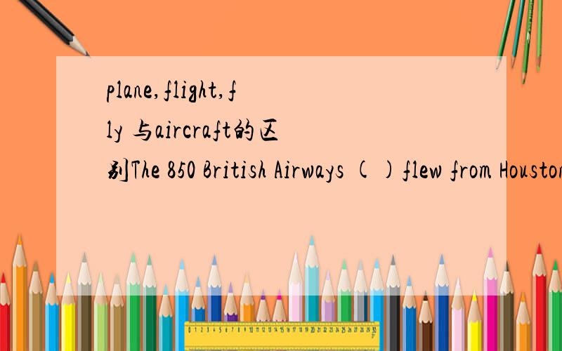 plane,flight,fly 与aircraft的区别The 850 British Airways ()flew from Houston to London at its uual time.A.plane B.flight C.fly D.aircraft此题是不是航班的意思啊