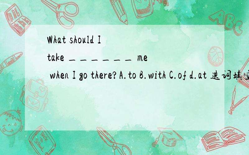 What should I take ______ me when I go there?A.to B.with C.of d.at 选词填空.并说明原因.