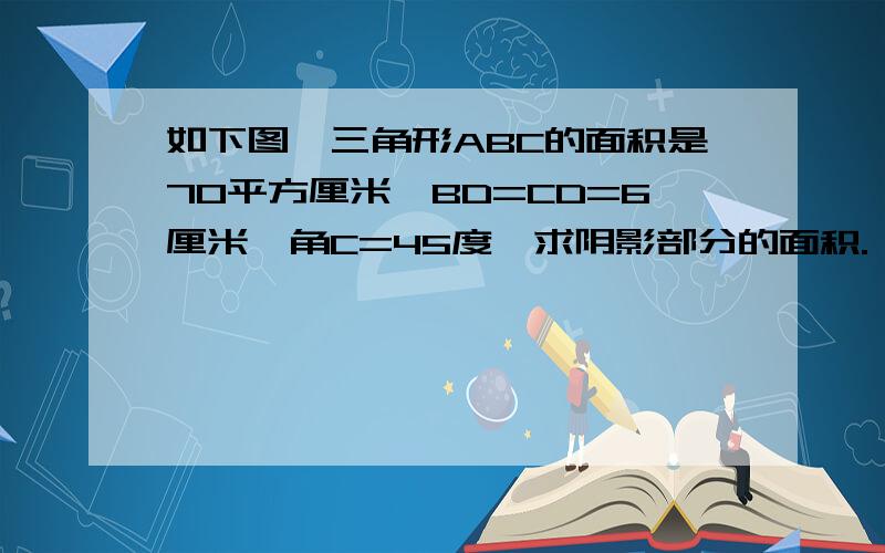 如下图,三角形ABC的面积是70平方厘米,BD=CD=6厘米,角C=45度,求阴影部分的面积.