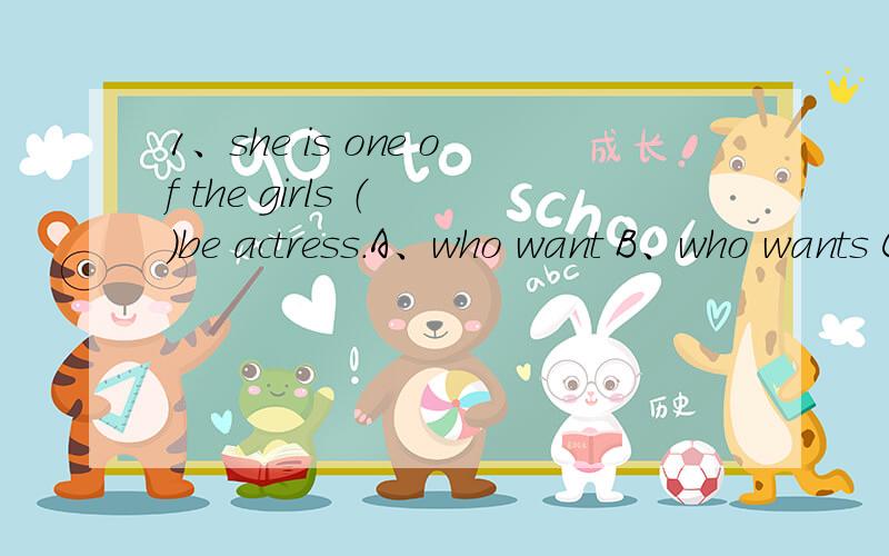 1、she is one of the girls （ ）be actress.A、who want B、who wants C、which want D、which wants2、she is the one of the girls （ ）be actress.A、who want B、who wants C、which want D、which wants这两题选什么?为什么?