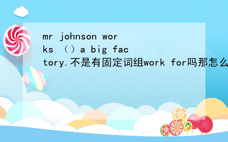 mr johnson works （）a big factory.不是有固定词组work for吗那怎么不选这个,而要选另一个备选答案in