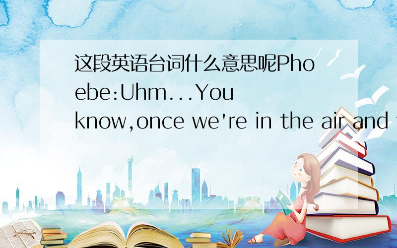 这段英语台词什么意思呢Phoebe:Uhm...You know,once we're in the air and the captain(Switch to Phoebe and Mike,who are kissing) Phoebe:Uhm...You know,once we're in the air and the captain turns off the seatbelt sign...you feel free to roam ab