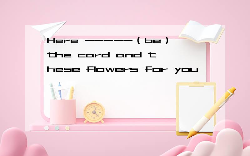 Here -----（be）the card and these flowers for you