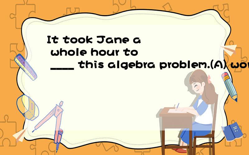 It took Jane a whole hour to ____ this algebra problem.(A) work on (B) work at (C) work out (D) wo选哪个?