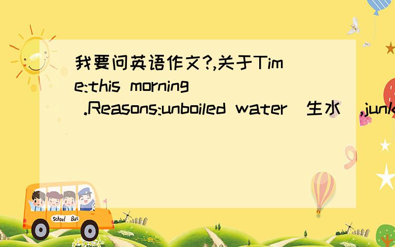 我要问英语作文?,关于Time:this morning .Reasons:unboiled water（生水）,junk food...