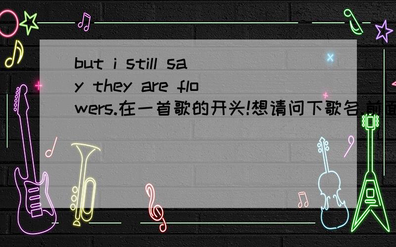 but i still say they are flowers.在一首歌的开头!想请问下歌名.前面是一段男女对话,女的不记得说了什么,然后男的说but i still say they are flowers!后面是钢琴曲.很好听,我找了好久都没找到