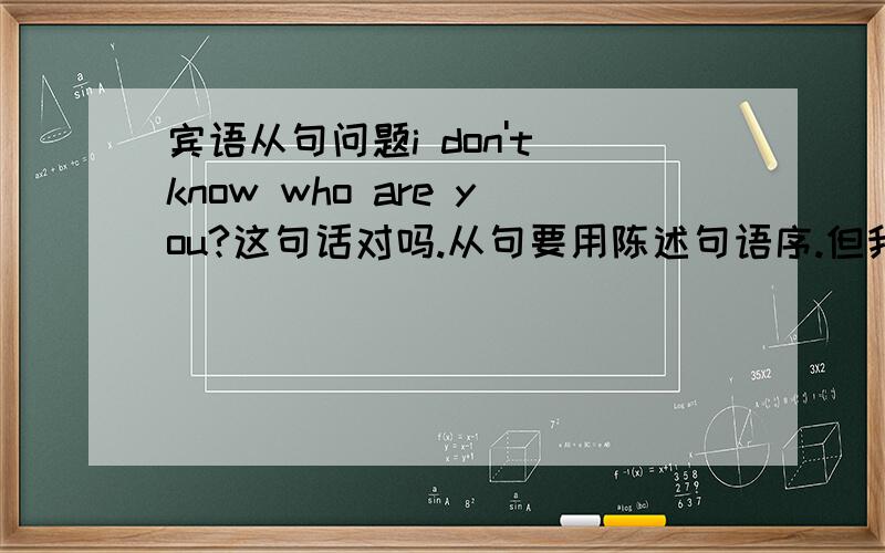 宾语从句问题i don't know who are you?这句话对吗.从句要用陈述句语序.但我发现有些不需要用陈述句,求讲解原因!比如i don't know what is the matter with you.