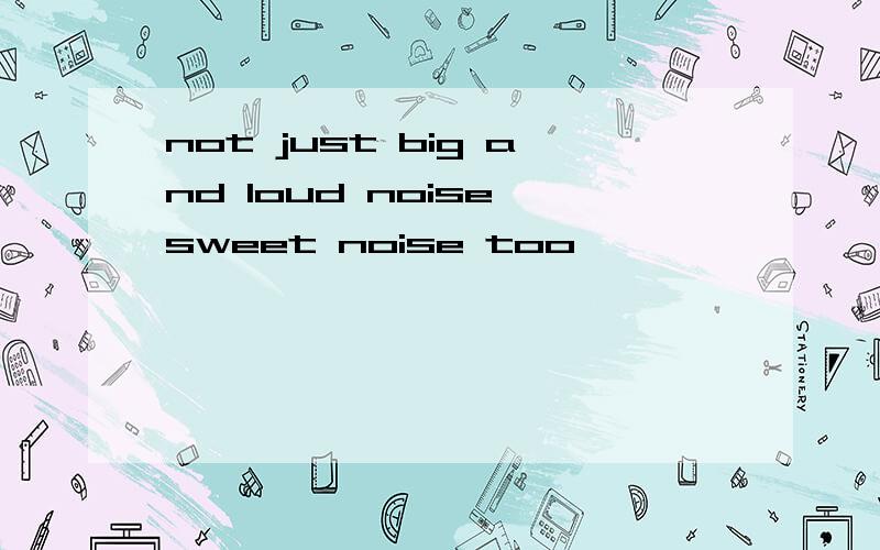 not just big and loud noise,sweet noise too