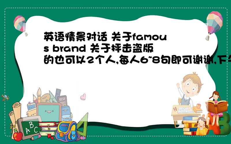 英语情景对话 关于famous brand 关于抨击盗版的也可以2个人,每人6~8句即可谢谢,下午要用