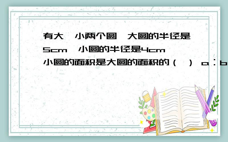 有大、小两个圆,大圆的半径是5cm,小圆的半径是4cm,小圆的面积是大圆的面积的（ ） a：b：25分之16 c1又4分之1倍