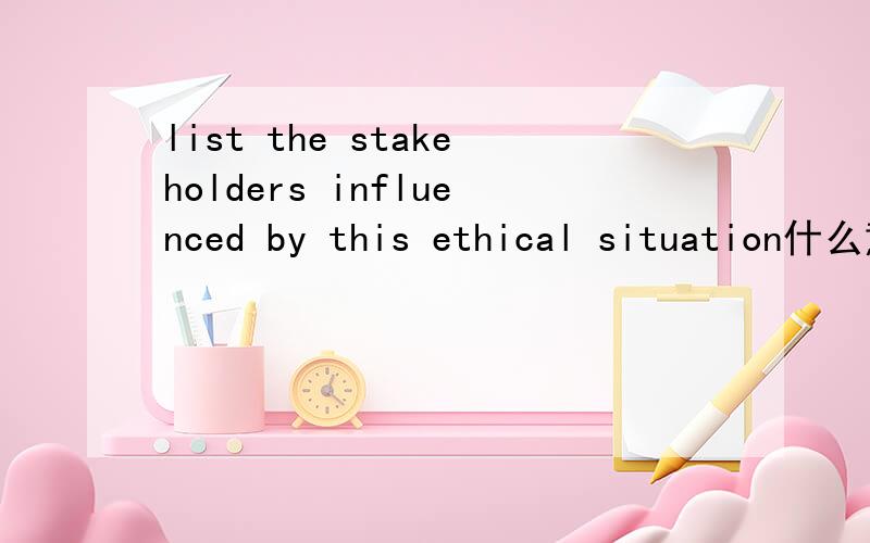 list the stakeholders influenced by this ethical situation什么意思这句话