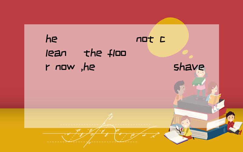 he______(not clean) the floor now ,he______(shave)