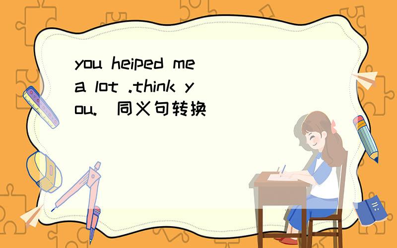 you heiped me a lot .think you.(同义句转换）