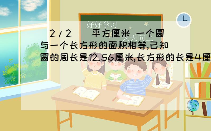 (2/2))平方厘米 一个圆与一个长方形的面积相等,已知圆的周长是12.56厘米,长方形的长是4厘米,宽是( )厘米