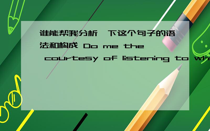 谁能帮我分析一下这个句子的语法和构成 Do me the courtesy of listening to what I have to sayDo me the courtesy of listening to what I have to say 这句话里面那个是主语 用了什么语法?我怎么看一起特别糊涂呢,难