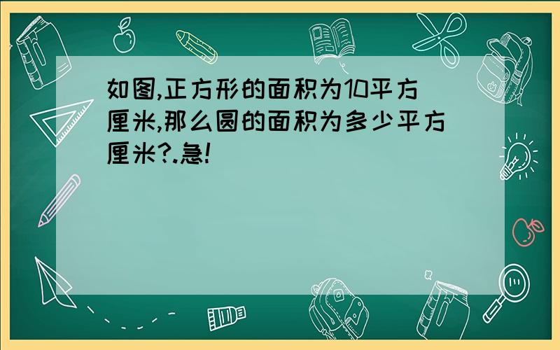 如图,正方形的面积为10平方厘米,那么圆的面积为多少平方厘米?.急!