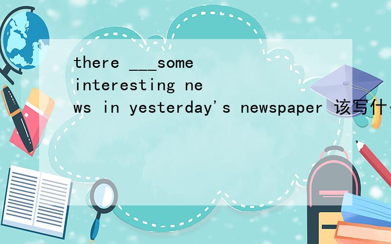 there ___some interesting news in yesterday's newspaper 该写什么写什么呢?is 还是are?但我觉得还是was或were,该怎么写哪?