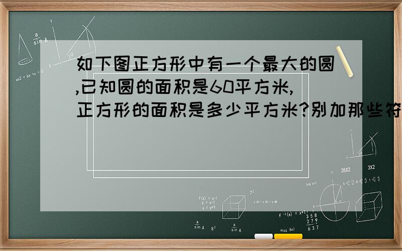 如下图正方形中有一个最大的圆,已知圆的面积是60平方米,正方形的面积是多少平方米?别加那些符号,最好有解释.