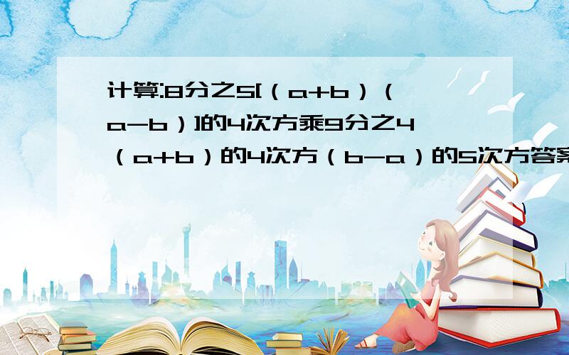 计算:8分之5[（a+b）（a-b）]的4次方乘9分之4（a+b）的4次方（b-a）的5次方答案是18分之5（a+b）的8次方（b-a）的9次方,