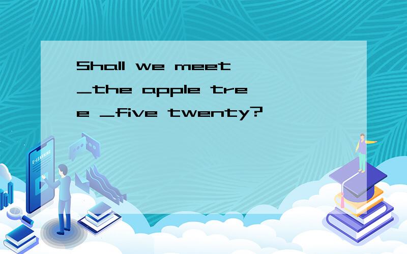 Shall we meet _the apple tree _five twenty?