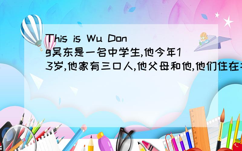 This is Wu Dong吴东是一名中学生,他今年13岁,他家有三口人,他父母和他,他们住在北京.他们一家来自杭州,但是他们最喜欢吃面条,吴东会游泳,也会踢足球.在他家旁边有一个运动场,每星期六下午,