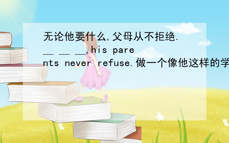 无论他要什么,父母从不拒绝.＿ ＿ ＿,his parents never refuse.做一个像他这样的学生不容易 It is not easy ＿ ＿ ＿ like her.对不起,我再也不那样说了 Sorry,I ＿ say like that ＿.