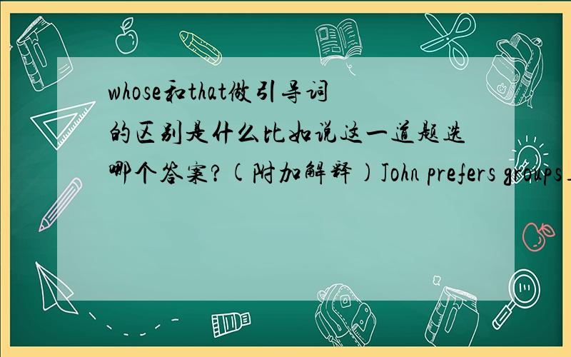 whose和that做引导词的区别是什么比如说这一道题选哪个答案?(附加解释)John prefers groups___play quiet and gentle songsA.whose B.what C.who D.that那个肯定不是选A和B就是我弄不清楚C和D有什么区别```哪个人