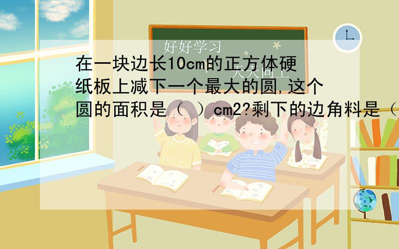 在一块边长10cm的正方体硬纸板上减下一个最大的圆,这个圆的面积是（ ）cm2?剩下的边角料是（ ）.