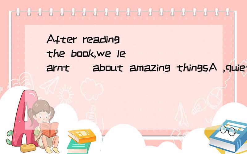 After reading the book,we learnt[]about amazing thingsA ,quiet morn B,much more 答案是B但我不知道为什么请说明