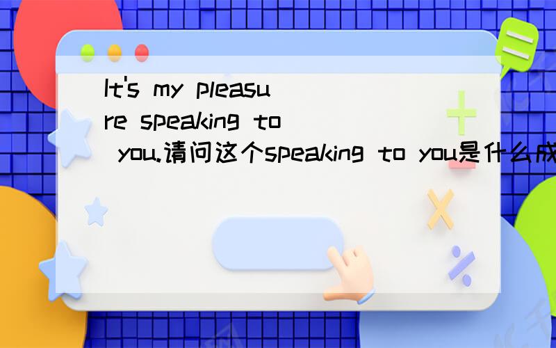 It's my pleasure speaking to you.请问这个speaking to you是什么成分,结构是怎么样的