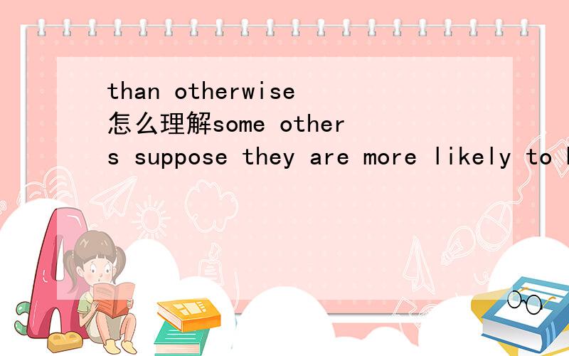 than otherwise怎么理解some others suppose they are more likely to be better paid than otherwise if they get more certificates.其中的than otherwise在这里怎么理解呢?