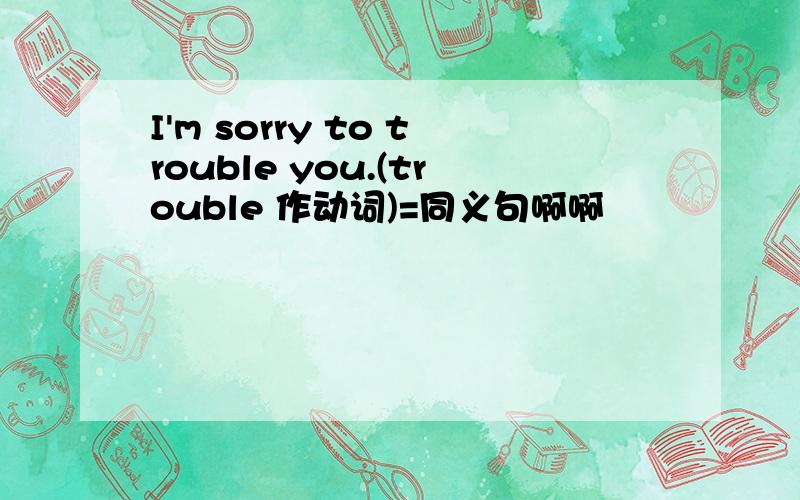 I'm sorry to trouble you.(trouble 作动词)=同义句啊啊