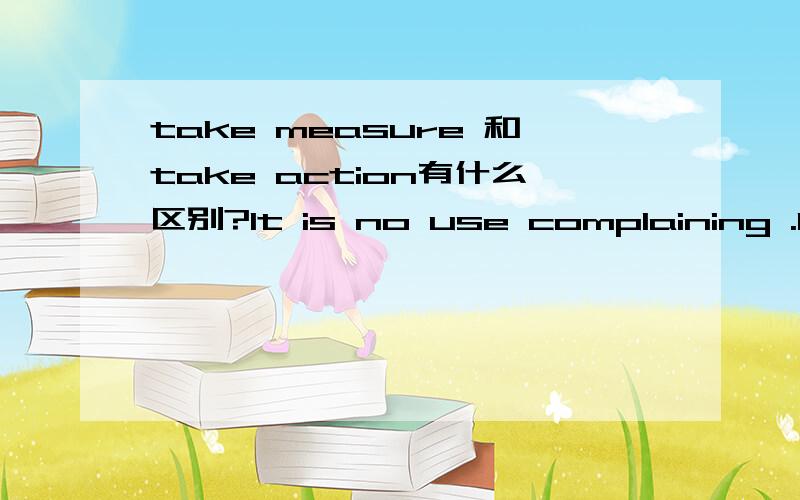 take measure 和take action有什么区别?It is no use complaining .It is time to take ______A.measure B.action