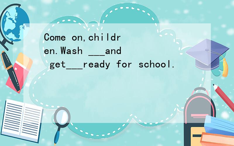 Come on,children.Wash ___and get___ready for school.