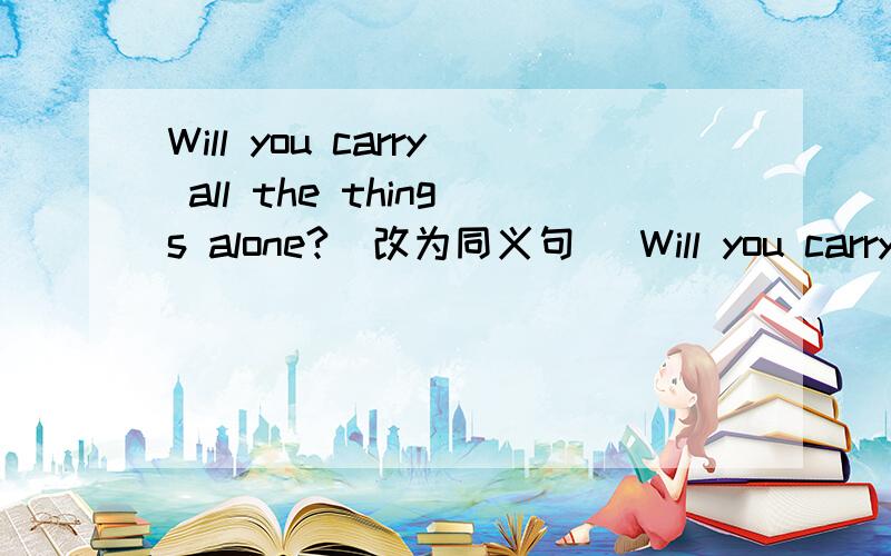 Will you carry all the things alone?(改为同义句） Will you carry all the things ____ ____?