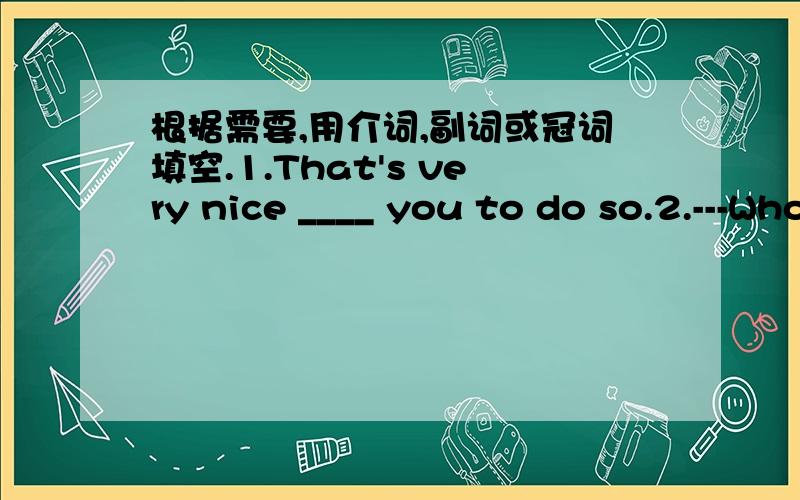 根据需要,用介词,副词或冠词填空.1.That's very nice ____ you to do so.2.---Who is ____ girl in ____ cap?---I don't know.3.This is ____ bag.____ bag is under ____ desk.4.They're walking ____ the river.5.John and Jane live ____ the farm.6.L