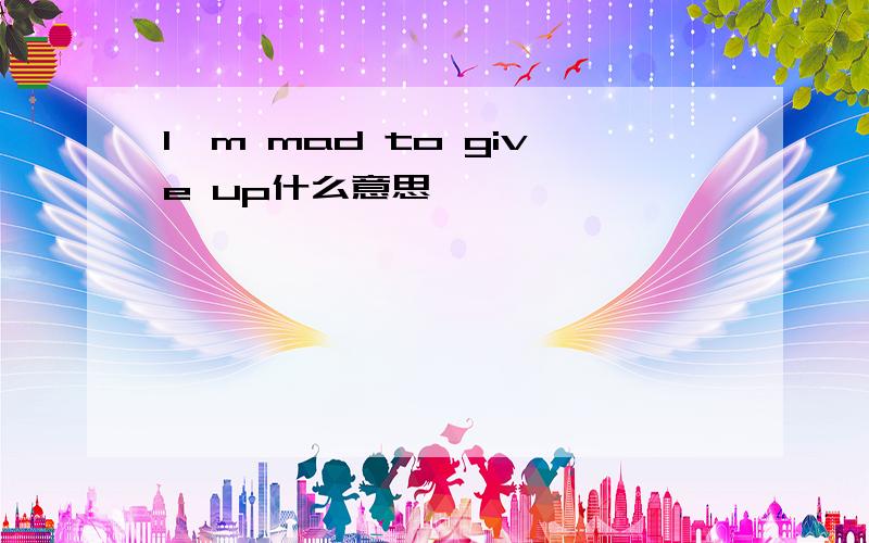 I'm mad to give up什么意思