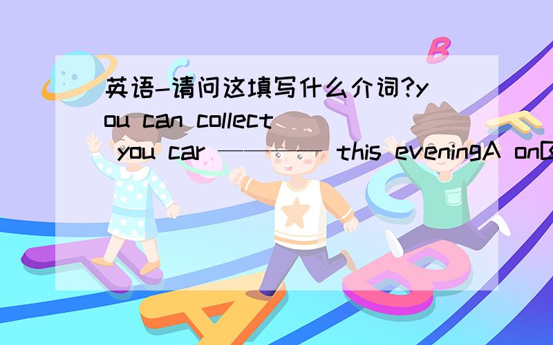 英语-请问这填写什么介词?you can collect you car ———— this eveningA onB in C atD 不填