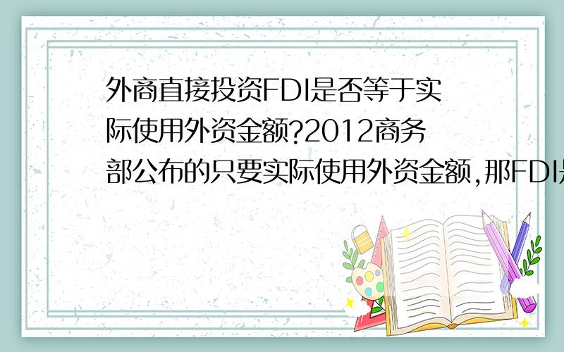 外商直接投资FDI是否等于实际使用外资金额?2012商务部公布的只要实际使用外资金额,那FDI是多少?